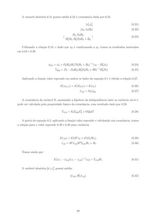 A variavél aleatória 6.21 possui média 6.22 e covariância dada por 6.23.

                                                              [x′ z0 ]
                                                                0
                                                                   ′
                                                                                            (6.21)
                                                         [x0 , x0 H0 ]
                                                          ¯ ¯                               (6.22)
                                                P0 , P0 H0
                                       [    ′ P , H′ P H
                                                                     ]                      (6.23)
                                           H0 0 0 0 0        + R0

   Utilizando a relação 6.19, e dado que x0 é condicionado a z0 , temos os resultados mostrados
em 6.24 e 6.30.



                         xˆ = x0 + P0 H0 (H0 ′ P0 H0 + R0 )−1 (z0 − H0 x0 )
                          0|0 ¯                                      ′
                                                                       ¯                    (6.24)
                               Σ0|0 = P0 − P0 H0 (H0 P0 H0 + R0)−1 H0 P0 )
                                                   ′                ′
                                                                                            (6.25)


   Aplicando a função valor esperado em ambos os lados da equação 6.1 é obtida a relação 6.27.

                                    E(xk+1 ) = E(Fk xk ) + E(vk )                           (6.26)
                                                         x1|0 = F0 x¯
                                                         ˆ          0|0                     (6.27)


   A covariância da variável X, assumindo a hipótese da independência entre as variáveis em 6.1,
pode ser calculada pela propriedade básica da covariância, com resultado dado por 6.28.

                                     Σ1|0 = F0 Σ0|0 F0 + GQ0 G′
                                                     ′
                                                                                            (6.28)


    A partir da equação 6.2, aplicando a função valor esperado e calculando sua covariância, temos
a relação para o valor esperado 6.29 e 6.30 para variância.



                                    E(zk ) = E(H ′ xk + E(Gk Wk )                           (6.29)
                                     z1|0 = H ′ x1|0 H ′ Σ1|0 H1 + R1
                                      ˆ         ¯                                           (6.30)


   Temos ainda que:

                              E[(x1 − x1|0 )(z1 − z1|0 )−1 |z0 ] = Σ1|0 H1
                                      ˆ           ˆ                                         (6.31)

                              ′
   A variável aleatória [x’1 z1 ] possui média:

                                                       ′
                                              [¯1|0 , H1 x1|0 ]
                                               x         ¯                                  (6.32)




                                                    49
 
