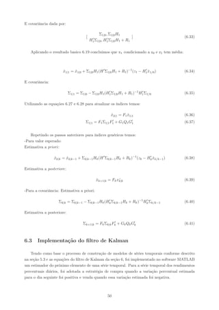 E covariância dada por:

                                              Σ1|0 , Σ1|0 H1
                                      [    ′ Σ , H′ Σ H
                                                                      ]                    (6.33)
                                          H1 1|0 1 1|0 1       + R1


   Aplicando o resultado basico 6.19 concluimos que x1 condicionado a z0 e z1 tem média:



                      x1|1 = x1|0 + Σ1|0 H1 (H ′ Σ1|0 H1 + R1 )−1 (z1 − H1 x1/0 )
                      ˆ      ˆ                                           ′
                                                                           ˆ               (6.34)

E covariância:

                           Σ1|1 = Σ1|0 − Σ1|0 H1 (H1 Σ1|0 H1 + R1 )−1 H1 Σ1/0
                                                   ′                   ′
                                                                                           (6.35)

Utilizando as equações 6.27 e 6.28 para atualizar os índices temos:

                                                      x2|1 = F1 x1|1
                                                      ˆ         ˆ                          (6.36)
                                     Σ1|1 = F1 Σ1|1 F1 + G1 Q1 G′
                                                     ′
                                                                1                          (6.37)


   Repetindo os passos anteriores para índices genéricos temos:
-Para valor esperado:
Estimativa a priori :

                 xk|k = xk|k−1 + Σk|k−1 Hk (H ′ Σk|k−1 Hk + Rk )−1 (zk − Hk xk/k−1 )
                 ˆ      ˆ                                                 ′
                                                                            ˆ              (6.38)

Estimativa a posteriore:

                                             xk+1|k = Fk xk|k
                                             ˆ            ¯                                (6.39)

-Para a covariância: Estimativa a priori:

                   Σk|k = Σk|k−1 − Σk|k−1 Hk (Hk Σk|k−1 Hk + Rk )−1 Hk Σk/k−1
                                               ′                     ′
                                                                                           (6.40)

Estimativa a posteriore:

                                    Σk+1|k = Fk Σk|k Fk + Gk Qk G′
                                                      ′
                                                                 k                         (6.41)



6.3    Implementação do ﬁltro de Kalman

    Tendo como base o processo de construção de modelos de séries temporais conforme descrito
na seção 5.3 e as equações do ﬁltro de Kalman da seção 6, foi implementado no software MATLAB
um estimador do próximo elemento de uma série temporal. Para a série temporal dos rendimentos
percentuais diários, foi adotada a estratégia de compra quando a variação percentual estimada
para o dia seguinte foi positiva e venda quando essa variação estimada foi negativa.



                                                    50
 