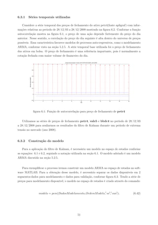6.3.1   Séries temporais utilizadas

   Considere a série temporal dos preços de fechamento do ativo petr4(fonte apligraf) com infor-
mações relativas ao periodo de 28/12/03 a 28/12/2008 mostrado na ﬁgura 6.2. Conforme a função
autocorrelação mostra na ﬁgura 6.1, o preço de uma ação depende fortemente do preço do dia
anterior. Nesse sentido, a correlação do preço do dia seguinte é alta dentro do universo de preços
possíveis. Essa característica favorece modelos de processos auto-regressivos, como o modelamento
ARMA, conforme visto na seção 5.2.5. A série temporal base utilizada foi o preço de fechamento
dos ativos em bolsa. O preço de fechamento é uma referência importante, pois é normalmente a
cotação fechada com maior volume de ﬁnanceiro do dia.

                                                                  Sample Autocorrelation Function (ACF) PETR4 28/12/2003 a 28/12/2008




                                   0.8




                                   0.6
         Sample Autocorrelation




                                   0.4




                                   0.2




                                    0




                                  −0.2
                                         0      2      4      6               8                   10                  12                14   16   18   20
                                                                                                 Lag




                                     ﬁgura 6.1: Função de autocorrelação para preço de fechamento de petr4


   Utilizamos as séries de preços de fechamento petr4, vale5 e bbdc4 no período de 28/12/03
a 28/12/2008 para avaliarmos os resultados do ﬁltro de Kalman durante um período de extrema
tensão no mercado (ano 2008).


6.3.2   Construção do modelo

    Para a aplicação do ﬁltro de Kalman, é necessário um modelo no espaço de estados conforme
as equações: 6.1 e 6.2, seguindo a notação utilizada na seção 6.1. O modelo adotado é um modelo
ARMA discutido na seção 5.2.5.


   Para exempliﬁcar o processo iremos construir um modelo ARMA no espaço de estados no soft-
ware MATLAB. Para a obtenção desse modelo, é necessário separar os dados disponíveis em 2
segmentos:dados para modelamento e dados para validação, conforme ﬁgura 6.3. Tendo a série de
preços para modelamento disponível, o modelo no espaço de estados é criado através do comando:



                                             modelo = pem(DadosM odelamento, OrdemM odelo,′ ss′ ,′ can′ );                                                  (6.42)




                                                                                           51
 