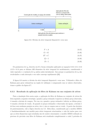 ﬁgura 6.6: Divisão da série temporal disponível e seus usos




                                              F =A                                           (6.45)
                                              G=K                                            (6.46)
                                               ′
                                             H =C                                            (6.47)
                                               Q=1                                           (6.48)
                                               R=1                                           (6.49)


    Os parâmetros de x0 , descrita em 6.5, foram estimados aplicando as equações 6.10, 6.11, 6.12
,6.13 e 6.14 para os últimos 400 elementos da série temporal de modelamento, considerando o
valor esperado e a variância de x0 ambos nulos inicialmente. Isso porque os parâmetros de x0 são
recalculados a cada interação e seu valor converge rapidamente [20].


   A ﬁgura 6.6 mostra a divisão da série temporal disponível e seus usos. Utilizando o ﬁltro de
Kalman para gerar estimativas na região de validação e comparando com os valores observados,
temos o gráﬁco da ﬁgura 6.7.


6.3.3   Resultado da aplicação do ﬁltro de Kalman em um conjunto de ativos

    Para a simulação feita nesta seção, a aplicação do ﬁltro de Kalman no conjunto de ativos foi
feita seguindo a seguinte estratégia: quando o preço estimado é superior ao último preço observado,
é tomada a decisão de compra. Por sua vez, quando o preço estimado é inferior ao último preço,
é tomada a decisão de venda. Já quando os preços estimados e observados são iguais, a decisão é
de ﬁcar sem nenhuma posição no ativo, isto é, não se compra nem se vende. A partir das decisões
de posicionamento, vale a lógica descrita em 4.3. Além disso, considerando que o modelo ARMA
é fundalmentalmente um modelo para séries temporais estacionárias -e não há razões para crer
que as séries ﬁnanceiras aqui estudadas são de caráter estacionário- o modelo ARMA utilizado no
processo de previsão com ﬁltro de Kalman será atualizado completamente a cada 5 períodos de



                                                   54
 