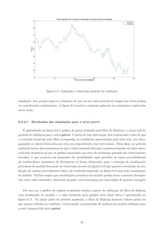 Preço estimado filtro de kalman e observado ativo petr4 periodo de validação
                  55
                                                                                                                       Estimativa
                                                                                                                       Observado


                  50




                  45




                  40
          Preço




                  35




                  30




                  25




                  20




                  15
                    0        50                          100                        150                          200            250
                                                          Tempo (serie de validação)




                        ﬁgura 6.7: Estimado e observado periodo de validação


simulação. Isso porque segue-se a hipótese de que em um curto período de tempo tais séries podem
ser consideradas estacionárias. A ﬁgura 6.8 mostra o esquema aplicado nas simulações registradas
nessa seção.


6.3.3.1   Resultados das simulações para o ativo petr4

    É apresentado na ﬁgura 6.9 o gráﬁco do preço estimado pelo ﬁltro de Kalman e o preço real do
período de validação para o ativo petr4. A partir de sua observação, ﬁca evidenciado o fato de que
o resultado fornecido pelo ﬁltro acompanha as tendências apresentadas pela série real, ora ultra-
passando os valores fornecidos por esta, ora respondendo com certo atraso. Além disso, no período
analisado houve dois momentos em que o valor estimado divergiu consideravelmente do valor obser-
vado.Isso aconteceu já que os ganhos associados aos erros de estimação passado são relativamente
elevados, o que acarreta em momentos de instabilidade após periodos de baixa previsibilidade
do modelo.Esses momentos de divirgência só foram observados após a inserção de atualizações
periodicas do modelo.Isso pode ser observado através da ﬁgura 6.10 que mostra o resultado da rea-
lização do mesmo procedimento básico do resultado mostrado na ﬁgura 6.9, mas sem atualizações
do modelo. Tal fato sugere que atualizações periodicas do modelo podem levar a maiores divergên-
cias entre valor estimado e observado quando o processo passa por uma região de grandes variações


    Por sua vez, o gráﬁco do capital acumulado obtido a partir da utilização do ﬁltro de Kalman
com atualização do modelo e o valor fornecido pela própria série desse ativo é apresentado na
ﬁgura 6.11. Na maior parte do período analisado, o ﬁltro de Kalman forneceu valores piores do
que àqueles obtidos na realidade, evidenciando a necessidade de melhora do modelo utilizado para
a série temporal do ativo petr4.



                                                                  55
 