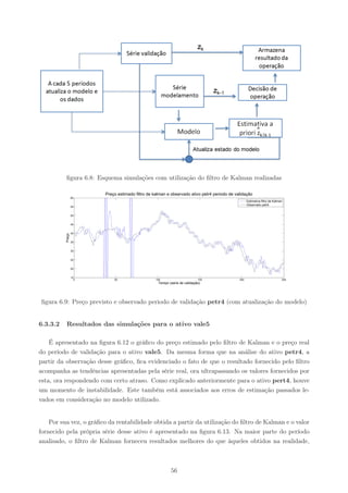 ﬁgura 6.8: Esquema simulações com utilização do ﬁltro de Kalman realizadas

                        Preço estimado filtro de kalman e observado ativo petr4 periodo de validação
                  60
                                                                                                   Estimativa filtro de Kalman
                                                                                                   Observado petr4
                  55


                  50


                  45


                  40
          Preço




                  35


                  30


                  25


                  20


                  15
                    0       50                    100                      150               200                             250
                                                   Tempo (serie de validação)




ﬁgura 6.9: Preço previsto e observado periodo de validação petr4 (com atualização do modelo)


6.3.3.2   Resultados das simulações para o ativo vale5

    É apresentado na ﬁgura 6.12 o gráﬁco do preço estimado pelo ﬁltro de Kalman e o preço real
do período de validação para o ativo vale5. Da mesma forma que na análise do ativo petr4, a
partir da observação desse gráﬁco, ﬁca evidenciado o fato de que o resultado fornecido pelo ﬁltro
acompanha as tendências apresentadas pela série real, ora ultrapassando os valores fornecidos por
esta, ora respondendo com certo atraso. Como explicado anteriormente para o ativo pert4, houve
um momento de instabilidade. Este também está associados aos erros de estimação passados le-
vados em consideração no modelo utilizado.


    Por sua vez, o gráﬁco da rentabilidade obtida a partir da utilização do ﬁltro de Kalman e o valor
fornecido pela própria série desse ativo é apresentado na ﬁgura 6.13. Na maior parte do período
analisado, o ﬁltro de Kalman forneceu resultados melhores do que àqueles obtidos na realidade,



                                                          56
 