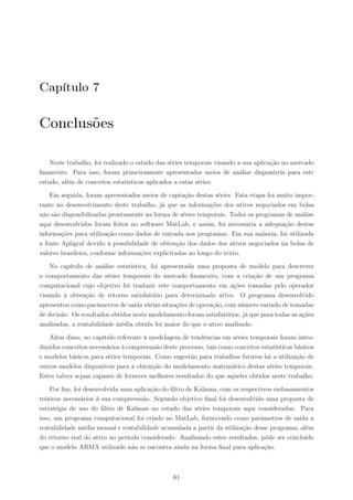 Capítulo 7

Conclusões

    Neste trabalho, foi realizado o estudo das séries temporais visando a sua aplicação no mercado
ﬁnanceiro. Para isso, foram primeiramente apresentados meios de análise disponíveis para este
estudo, além de conceitos estatísticos aplicados a estas séries.

    Em seguida, foram apresentados meios de captação destas séries. Esta etapa foi muito impor-
tante no desenvolvimento deste trabalho, já que as informações dos ativos negociados em bolsa
não são disponibilizadas prontamente na forma de séries temporais. Todos os programas de análise
aqui desenvolvidos foram feitos no software MatLab, e assim, foi necessária a adequação destas
informações para utilização como dados de entrada nos programas. Em sua maioria, foi utilizada
a fonte Apligraf devido à possibilidade de obtenção dos dados dos ativos negociados na bolsa de
valores brasileira, conforme informações explicitadas ao longo do texto.

    No capítulo de análise estatística, foi apresentada uma proposta de modelo para descrever
o comportamento das séries temporais do mercado ﬁnanceiro, com a criação de um programa
computacional cujo objetivo foi traduzir este comportamento em ações tomadas pelo operador
visando à obtenção de retorno satisfatório para determinado ativo. O programa desenvolvido
apresentou como parâmetros de saída várias situações de operação, com número variado de tomadas
de decisão. Os resultados obtidos neste modelamento foram satisfatórios, já que para todas as ações
analisadas, a rentabilidade média obtida foi maior do que o ativo analisado.

   Além disso, no capítulo referente à modelagem de tendências em séries temporais foram intro-
duzidos conceitos necessários à compreensão deste processo, tais como conceitos estatísticos básicos
e modelos básicos para séries temporais. Como sugestão para trabalhos futuros há a utilização de
outros modelos disponíveis para a obtenção do modelamento matemático destas séries temporais.
Estes talvez sejam capazes de fornecer melhores resultados do que aqueles obtidos neste trabalho.

    Por ﬁm, foi desenvolvida uma aplicação do ﬁltro de Kalman, com os respectivos embasamentos
teóricos necessários à sua compreensão. Segundo objetivo ﬁnal foi desenvolvido uma proposta de
estratégia de uso do ﬁltro de Kalman no estudo das séries temporais aqui consideradas. Para
isso, um programa computacional foi criado no MatLab, fornecendo como parâmetros de saída a
rentabilidade média mensal e rentabilidade acumulada a partir da utilização desse programa, além
do retorno real do ativo no período considerado. Analisando estes resultados, pôde ser concluído
que o modelo ARMA utilizado não se encontra ainda na forma ﬁnal para aplicação.



                                                61
 