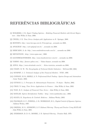 REFERÊNCIAS BIBLIOGRÁFICAS

[1] WOLBERG, J. R. Expert Trading Systems - Modeling Financial Markets with Kernel Regres-
   sion : John Willey & Sons, 2000.

[2] CRYER, J. D. Time Series Analysis,with Applications in R : Springer, 2008.

[3] BOVESPA. http://www.bovespa.com.br/Principal.asp , acessado em 2008.

[4] APLIGRAF. http://web.apligraf.com.br/ , acessado em 2008.

[5] MERCADO, A. de. http://www.analistademercado.com.br/ , acessado em 2008.

[6] METASTOCK : http://www.equis.com/, 2008.

[7] LEANDRO&STORMER. http://www.leandrostormer.com.br/ , acessado em 2008.

[8] YAHOO. http://ﬁnance.yahoo.com/ : Yahoo ﬁnance, acessado em 2008.

[9] ATIVA. https://www.ativatrade.com.br/ : Ativa corretora, acessado em 2008.

[10] COLBY, R. W. The Encyclopedia of Technical Market Indicators : McGraw-Hill, 2002.

[11] MURPHY, J. J. Technical Analysis of the Financial Markets : NYIF, 1999.

[12] CONWAY, M. R.; BEHLE, A. N. Professional Stock Trading - System Design and Automation
   : Acme Trader, 2002.

[13] GITMAN, L. J. Princípios de Administração Financeira - 7ł edição : Harbra, 2002.

[14] CHAN, N. hang. Time Series Applications to Finance : John Willey & Sons, 2002.

[15] TSAY, R. S. Analysis of Financial Time Series : John Willey & Sons, 2002.

[16] MATLAB. System Identiﬁcation Toolbox : http://www.mathworks.com/, 2008.

[17] OGATA, K. Engenharia de Controle Moderno : Addison Wesley, 2003.

[18] FRANKLIN, G. F.; POWELL, J. D.; WORKMAN, M. L. Digital Control of Dynamic Systems
   : Addison Wesley, 1997.

[19] GREWAL, M. S.; ANDREWS, A. P. Kalman Filtering: Theory and Practice Using MATLAB
   : John Willey & Sons, 2001.

[20] ANDERSON, B. D. O.; MOORE, J. B. Optimal Filtering : Prentice Hall, 1979.




                                              63
 