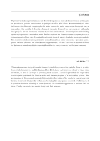RESUMO

O presente trabalho apresenta um estudo de série temporais do mercado ﬁnanceiro,com a utilização
de ferramentas gráﬁcas, estatísticas e a aplicação do ﬁltro de Kalman. Primeiramente,são abor-
dados conceitos básicos à compreensão das séries temporais, assim como meios disponíveis para a
sua análise. Em seguida, é descrita a forma de captação dessas séries, para então ser elaborada
uma proposta de um sistema de tomada de decisão automatizado. O desempenho deste trading
system aqui proposto é avaliado a partir da observação de seu desempenho em comparação com o
comportamento obtido para determinados ativos da bolsa de valores brasileira no mesmo período.
São abordados ainda assuntos pertinentes ao modelamento de séries temporais, e posterior aplica-
ção do ﬁltro de Kalman à um destes modelos apresentados. Por ﬁm, é avaliada a resposta do ﬁltro
de Kalman ao modelo escolhido, com devida análise do comportamento obtido para o mesmo.




                                                                                    ABSTRACT

This work presents a study of ﬁnancial times series and the corresponding tools for doing it: graphic
tools, estatistics concepts and the Kalman ﬁlter. First, those basic concepts related to times series
are shown, as well as the ways of providing their analysis. Then it is presented the steps taken
in the caption process of the ﬁnancial series and also the proposal of a new trading system. The
performance of this system is evaluated through the observation of its results in comparison with
the real behaviour obtained for certain assets during the same period observed. Furthermore, it
is presented topics on modeling of times series and the consequent application of Kalman ﬁlter on
them. Finally, the results are shown along with their analysis.
 
