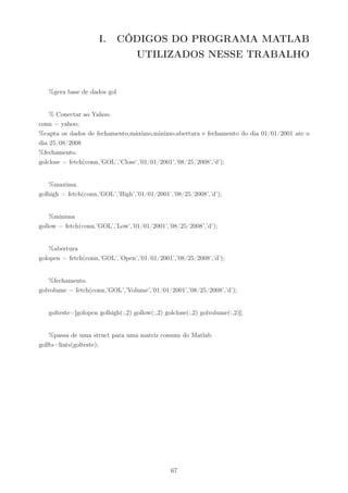 I.      CÓDIGOS DO PROGRAMA MATLAB
                                    UTILIZADOS NESSE TRABALHO


   %gera base de dados gol


    % Conectar ao Yahoo.
conn = yahoo;
%capta os dados de fechamento,máximo,minimo,abertura e fechamento do dia 01/01/2001 ate o
dia 25/08/2008
%fechamento.
golclose = fetch(conn,’GOL’,’Close’,’01/01/2001’,’08/25/2008’,’d’);


    %maxima.
golhigh = fetch(conn,’GOL’,’High’,’01/01/2001’,’08/25/2008’,’d’);


    %minima
gollow = fetch(conn,’GOL’,’Low’,’01/01/2001’,’08/25/2008’,’d’);


    %abertura
golopen = fetch(conn,’GOL’,’Open’,’01/01/2001’,’08/25/2008’,’d’);


    %fechamento.
golvolume = fetch(conn,’GOL’,’Volume’,’01/01/2001’,’08/25/2008’,’d’);


   golteste=[golopen golhigh(:,2) gollow(:,2) golclose(:,2) golvolume(:,2)];


    %passa de uma struct para uma matriz comum do Matlab
golfts=ﬁnts(golteste);




                                                67
 