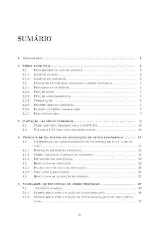 SUMÁRIO

1   Introdução . . . . . . . . . . . . . . . . . . . . . . . . . . . . . . . . . . . . . . . . . . . . . . . . . . . . . . . . . . .    1

2   Séries      temporais . . . . . . . . . . . . . . . . . . . . . . . . . . . . . . . . . . . . . . . . . . . . . . . . . . . . . .   3
    2.1         Ferramentas de análise gráfica .................................................                                        3
    2.1.1       Gráfico simples ........................................................................                                3
    2.1.2       Gráfico de dispersão .................................................................                                  3
    2.2         Conceitos estatísticos aplicados a séries temporais ......................                                              4
    2.2.1       Processos estocásticos ..............................................................                                   4
    2.2.2       Função média ...........................................................................                                5
    2.2.3       Função autocovariância ............................................................                                     5
    2.2.4       Correlação ..............................................................................                               6
    2.2.5       Propriedades da variância..........................................................                                     7
    2.2.6       Passeio aleatório (random walk ) ...................................................                                    7
    2.2.7       Estacionaridade........................................................................                                 7

3   Captação das séries temporais . . . . . . . . . . . . . . . . . . . . . . . . . . . . . . . . . . . . . . . 9
    3.1   Série histórica Apligraf para o MATLAB .................................... 10
    3.2   Usando o FTS tool para importar dados ..................................... 12

4   Proposta de um sistema de negociação de ativos financeiros. . . . . . . .                                                           13
    4.1   Metodologia de desenvolvimento de um sistema de tomada de de-
          cisão .......................................................................................                                 14
    4.1.1 Descrição do sistema proposto ...................................................                                             15
    4.1.2 Séries temporais carteira de interesse ........................................                                               16
    4.1.3 Filtragem dos resultados...........................................................                                           19
    4.2   Resultados da simulação ............................................................                                          20
    4.2.1 Parâmetros de saída da simulação...............................................                                               20
    4.2.2 Simulação e resultados ..............................................................                                         21
    4.3   Resultados da validação do modelo.............................................                                                22

5   Modelagem de tendências em séries temporais . . . . . . . . . . . . . . . . . . . . . .                                             29
    5.1   Tendência sazonal ....................................................................                                        29
    5.1.1 Sazonalidade com a função de autocorrelação ...........................                                                       30
    5.1.2 Sazonalidade com a função de autocorrelação numa série finan-
          ceira .......................................................................................                                 31



                                                                   iii
 