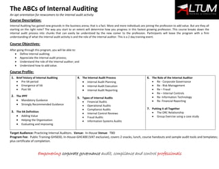 The ABCs of Internal Auditing
An apt orientation for newcomers to the internal audit activity
Empowering corporate governance audit, compliance and control professionals
Course Description:
Internal Auditing has gained new grounds in the business arena; that is a fact. More and more individuals are joining the profession to add value. But are they all
starting on the right note? The way you start to an extent will determine how you progress in this fastest growing profession. This course breaks down the
internal audit process into chunks that can easily be understood by the new comer to the profession. Participants will leave the program with a firm
understanding of what the internal audit activity is and the role of the internal auditor. This is a 2 day training event.
Course Objectives:
After going through this program, you will be able to:
 Define internal auditing;
 Appreciate the internal audit process;
 Understand the role of the internal auditor; and
 Understand how to add value.
Course Profile:
9
1. Brief history of Internal Auditing
 Pre IIA period
 Emergence of IIA
 Post IIA
2. The IPPF
 Mandatory Guidance
 Strongly Recommended Guidance
3. The IIA Definition
 Adding Value
 Helping the Organisation
 Evaluating and improving
4. The Internal Audit Process
 Internal Audit Planning
 Internal Audit Execution
 Internal Audit Reporting
5. Types of Internal Audits
 Financial Audits
 Operational Audits
 Compliance Audits
 Internal Control Reviews
 Fraud Audits
 Information Systems Audits
6. The Role of the Internal Auditor
 Re - Corporate Governance
 Re - Risk Management
 Re – Fraud
 Re – Internal Controls
 Re- Information Technology
 Re- Financial Reporting
7. Putting it all Together
 The ORC Relationship
 Group Exercise using a case study
Target Audience: Practicing Internal Auditors. Venue: In-House Venue: TBD
Program Fee: Public Training-GHS650, In-House-GHC400 (VAT exclusive), covers 2 snacks, lunch, course handouts and sample audit tools and templates;
plus certificate of completion.
 