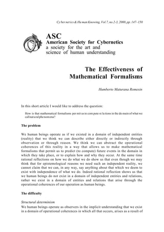 ASC
American Society for Cybernetics
a society for the art and
science of human understanding
The Effectiveness of
Mathematical Formalisms
Humberto Maturana Romesin
In this short article I would like to address the question:
How is that mathematical formalisms per mit us to com pute re la tions in the do main of what we
callnaturalphenomena?
The problem
We human beings operate as if we existed in a domain of independent entities
(reality) that we think we can describe either directly or indirectly through
observation or through reason. We think we can abstract the operational
coherences of this reality in a way that allows us to make mathematical
formalisms that permit us to predict (to compute) future events in the domain in
which they take place, or to explain how and why they occur. At the same time
rational reflections on how we do what we do show us that even though we may
think that for epistemological reasons we need such an independent reality, we
cannot claim that we can, in any way, say anything about that which we deem to
exist with independence of what we do. Indeed rational reflection shows us that
we human beings do not exist in a domain of independent entities and relations,
rather we exist in a domain of entities and relations that arise through the
operational coherences of our operation as human beings.
The difficulty
Structural determinism
We human beings operate as observers in the implicit understanding that we exist
in a domain of operational coherences in which all that occurs, arises as a result of
Cy ber net ics & Hu man Knowing, Vol.7, no.2-3, 2000, pp. 147–150
 