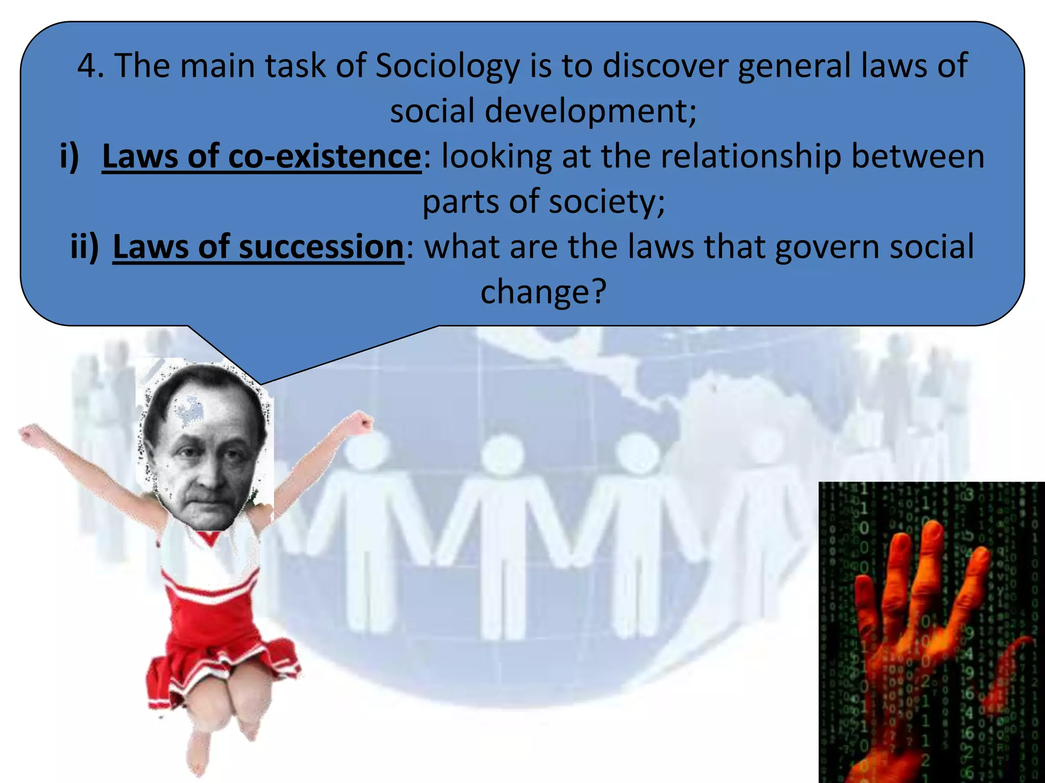 4. The main task of Sociology is to discover general laws of
                       social development;
i) Laws of co-existence: looking at the relationship between
                         parts of society;
 ii) Laws of succession: what are the laws that govern social
                              change?
 