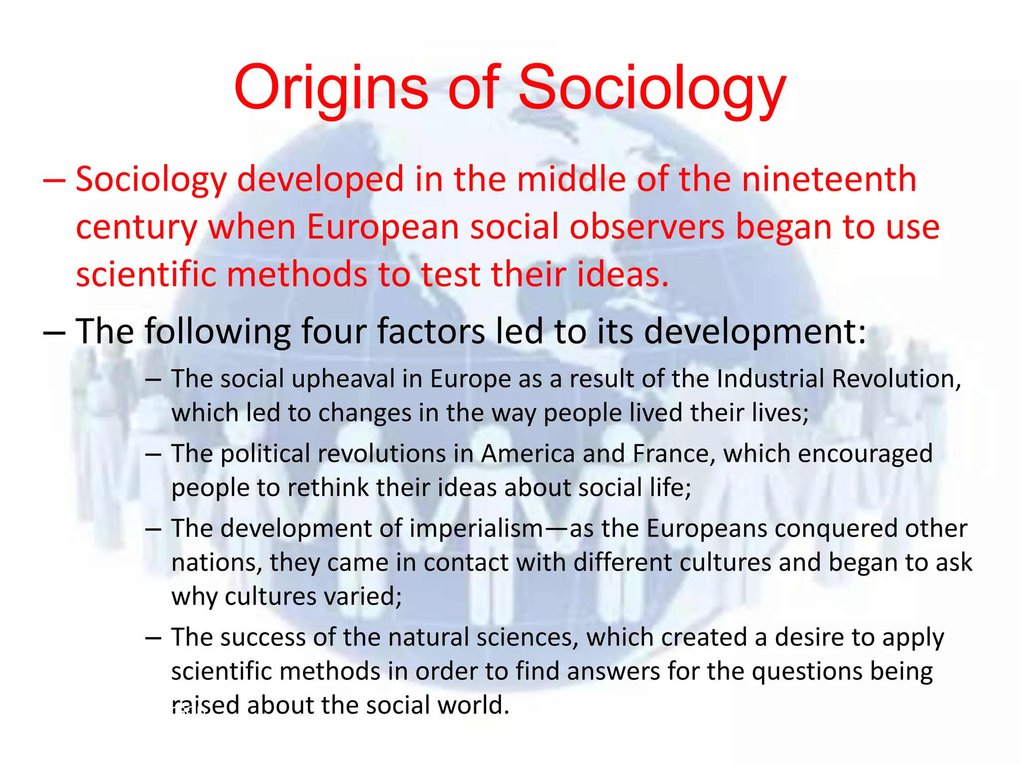 Origins of Sociology
– Sociology developed in the middle of the nineteenth
  century when European social observers began to use
  scientific methods to test their ideas.
– The following four factors led to its development:
           – The social upheaval in Europe as a result of the Industrial Revolution,
             which led to changes in the way people lived their lives;
           – The political revolutions in America and France, which encouraged
             people to rethink their ideas about social life;
           – The development of imperialism—as the Europeans conquered other
             nations, they came in contact with different cultures and began to ask
             why cultures varied;
           – The success of the natural sciences, which created a desire to apply
             scientific methods in order to find answers for the questions being
 © 2012      raised about the social world.
          Pearson
 Education, Inc. All rights
 reserved.
 