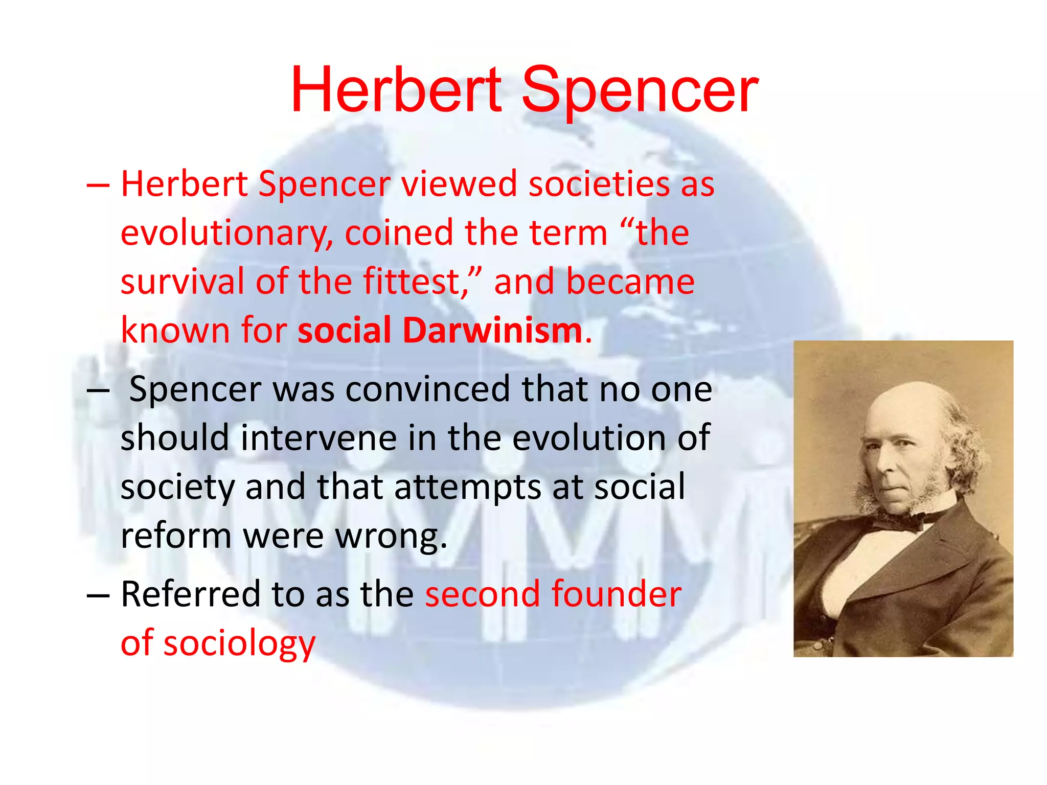 Herbert Spencer
  – Herbert Spencer viewed societies as
    evolutionary, coined the term “the
    survival of the fittest,” and became
    known for social Darwinism.
  – Spencer was convinced that no one
    should intervene in the evolution of
    society and that attempts at social
    reform were wrong.
  – Referred to as the second founder
    of sociology
© 2012 Pearson
Education, Inc. All rights
reserved.
 