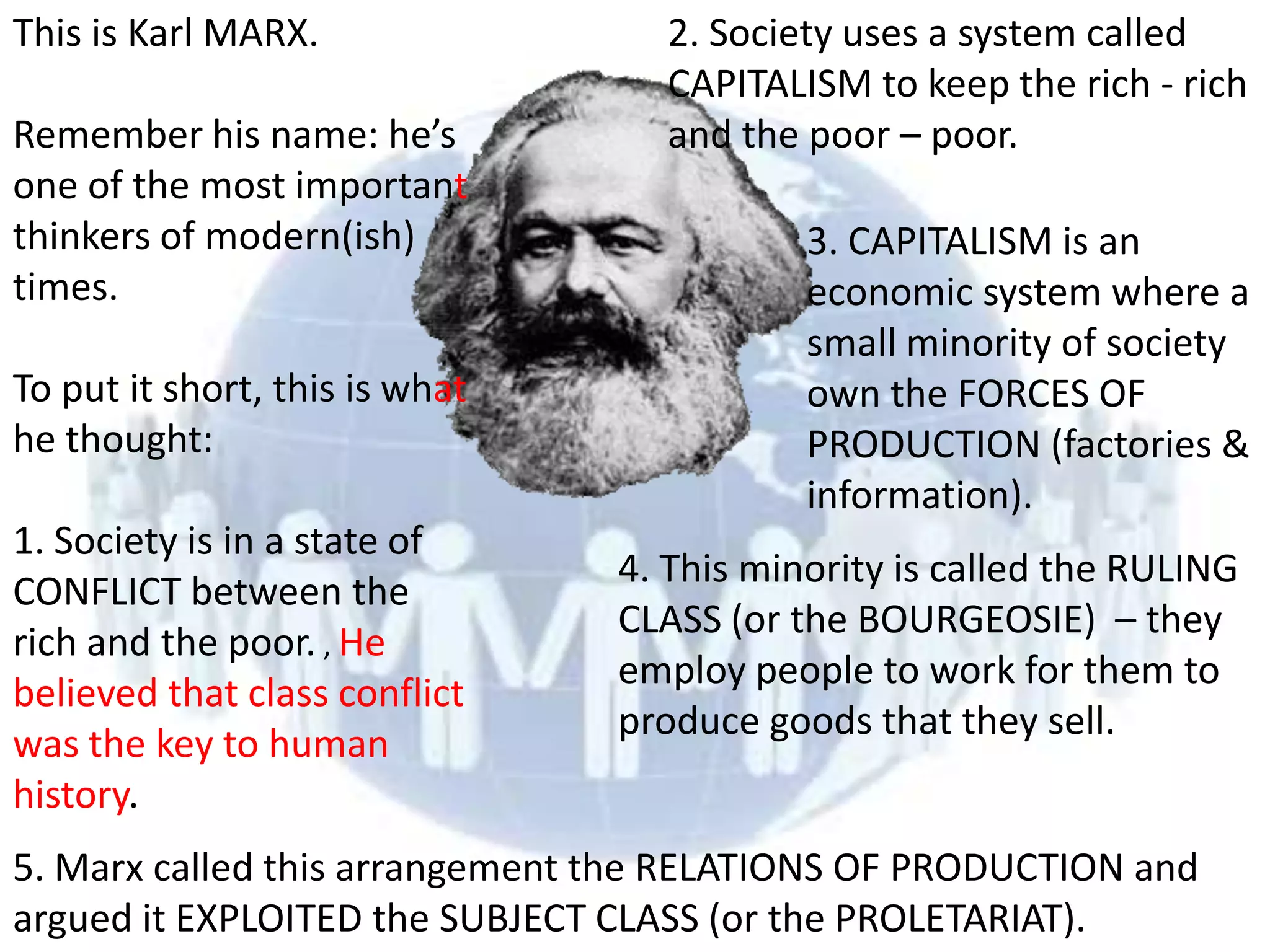 This is Karl MARX.                2. Society uses a system called
                                  CAPITALISM to keep the rich - rich
Remember his name: he’s           and the poor – poor.
one of the most important
thinkers of modern(ish)                    3. CAPITALISM is an
times.                                     economic system where a
                                           small minority of society
To put it short, this is what              own the FORCES OF
he thought:                                PRODUCTION (factories &
                                           information).
1. Society is in a state of
                                4. This minority is called the RULING
CONFLICT between the
                                CLASS (or the BOURGEOSIE) – they
rich and the poor. , He
                                employ people to work for them to
believed that class conflict
                                produce goods that they sell.
was the key to human
history.
5. Marx called this arrangement the RELATIONS OF PRODUCTION and
argued it EXPLOITED the SUBJECT CLASS (or the PROLETARIAT).
 