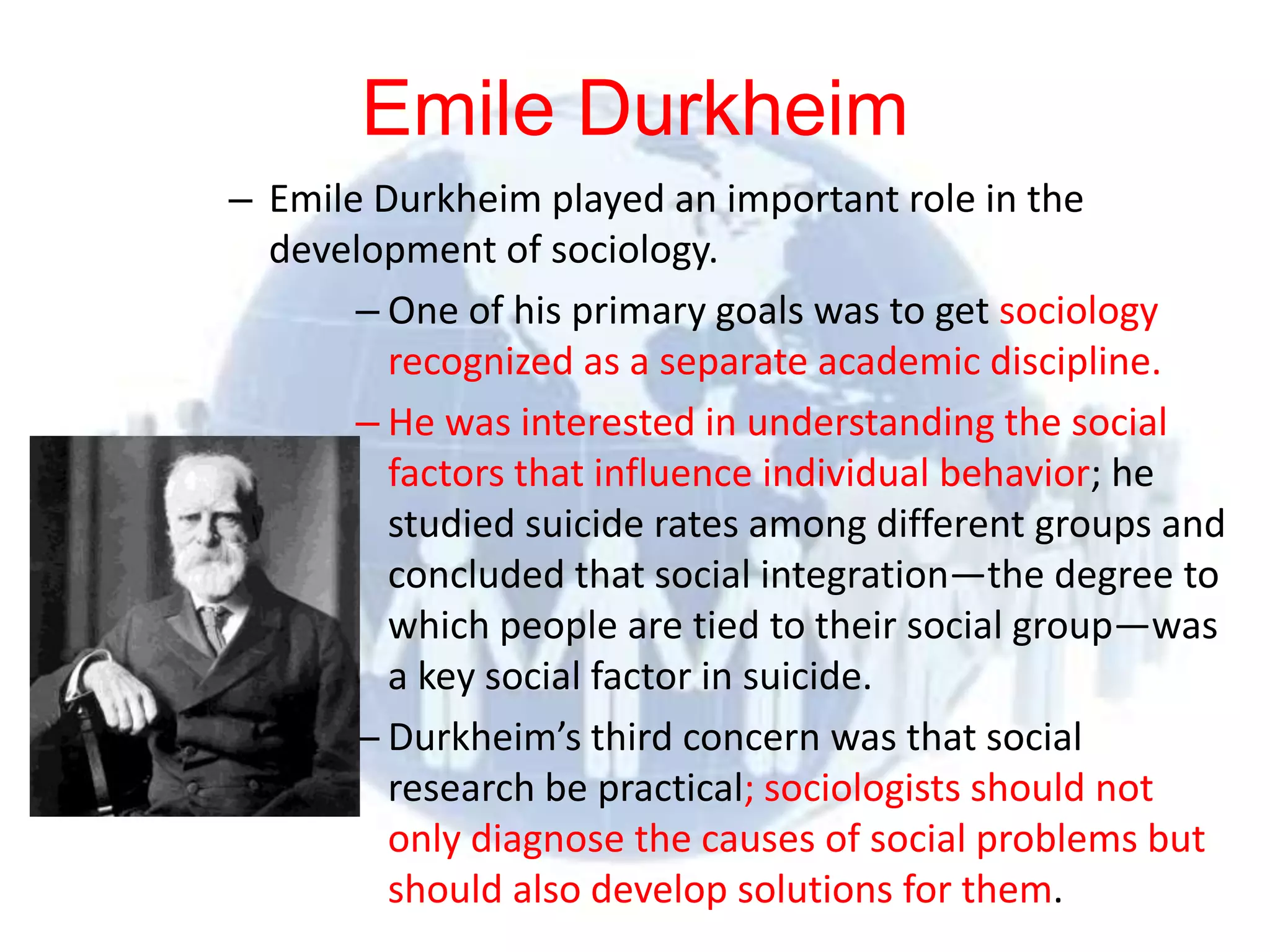 Emile Durkheim
              – Emile Durkheim played an important role in the
                   development of sociology.
                           – One of his primary goals was to get sociology
                             recognized as a separate academic discipline.
                           – He was interested in understanding the social
                             factors that influence individual behavior; he
                             studied suicide rates among different groups and
                             concluded that social integration—the degree to
                             which people are tied to their social group—was
                             a key social factor in suicide.
                           – Durkheim’s third concern was that social
                             research be practical; sociologists should not
                             only diagnose the causes of social problems but
© 2012 Pearson
Education, Inc. All rights
                             should also develop solutions for them.
reserved.
 