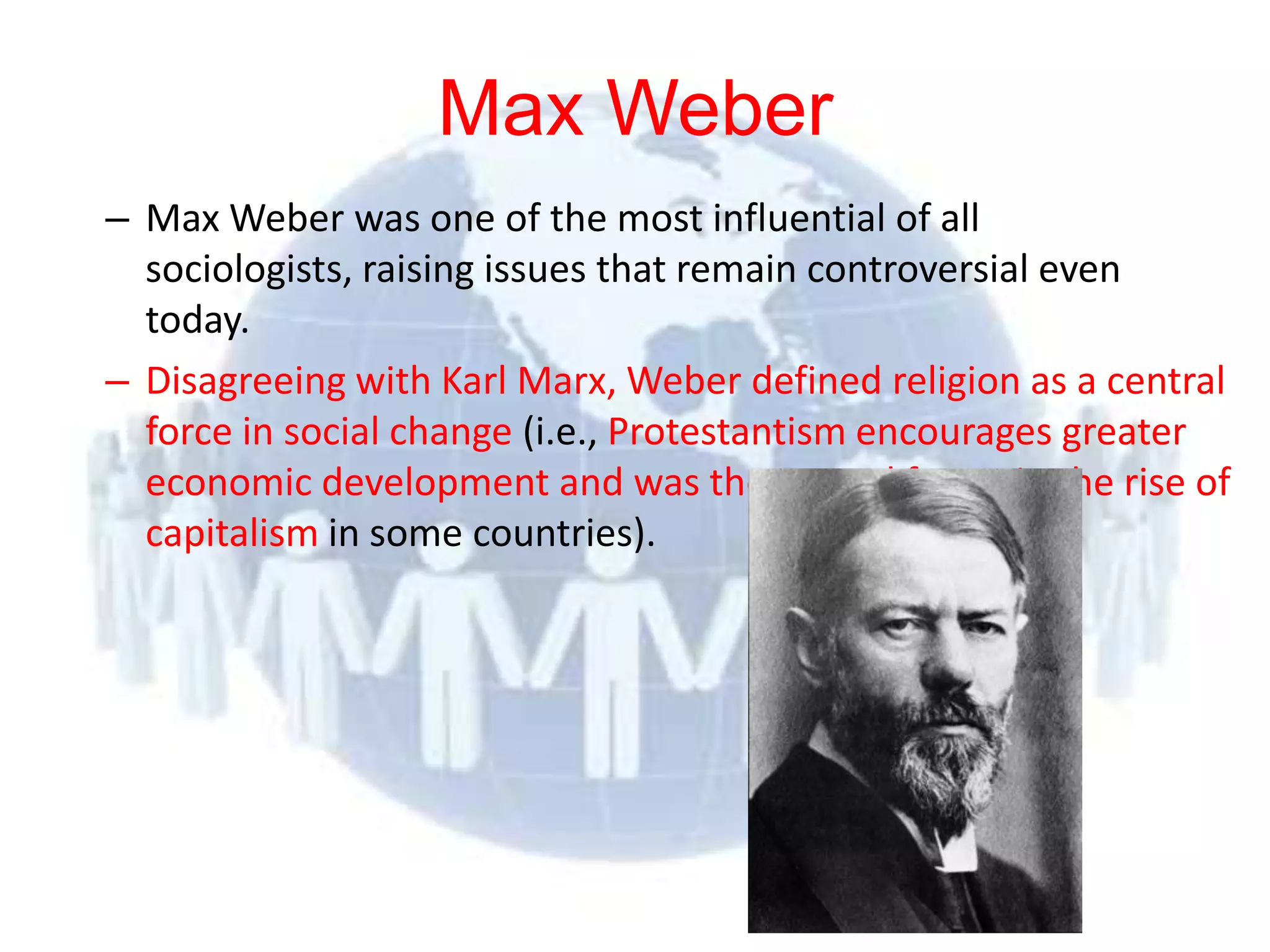 Max Weber
  – Max Weber was one of the most influential of all
    sociologists, raising issues that remain controversial even
    today.
  – Disagreeing with Karl Marx, Weber defined religion as a central
    force in social change (i.e., Protestantism encourages greater
    economic development and was the central factor in the rise of
    capitalism in some countries).




© 2012 Pearson
Education, Inc. All rights
reserved.
 
