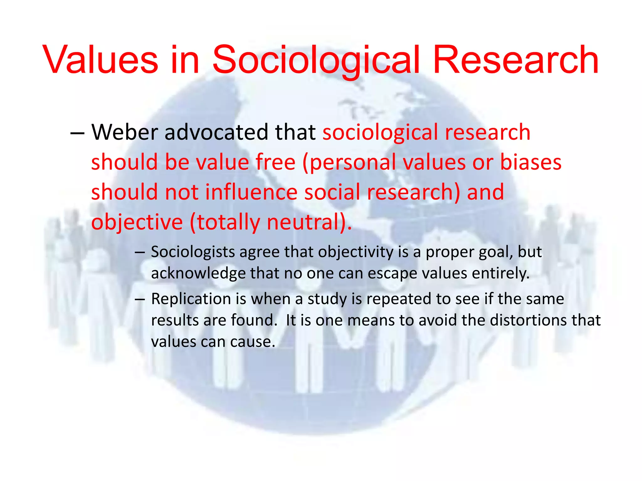 Values in Sociological Research
 – Weber advocated that sociological research
   should be value free (personal values or biases
   should not influence social research) and
   objective (totally neutral).
       – Sociologists agree that objectivity is a proper goal, but
         acknowledge that no one can escape values entirely.
       – Replication is when a study is repeated to see if the same
         results are found. It is one means to avoid the distortions that
         values can cause.
 