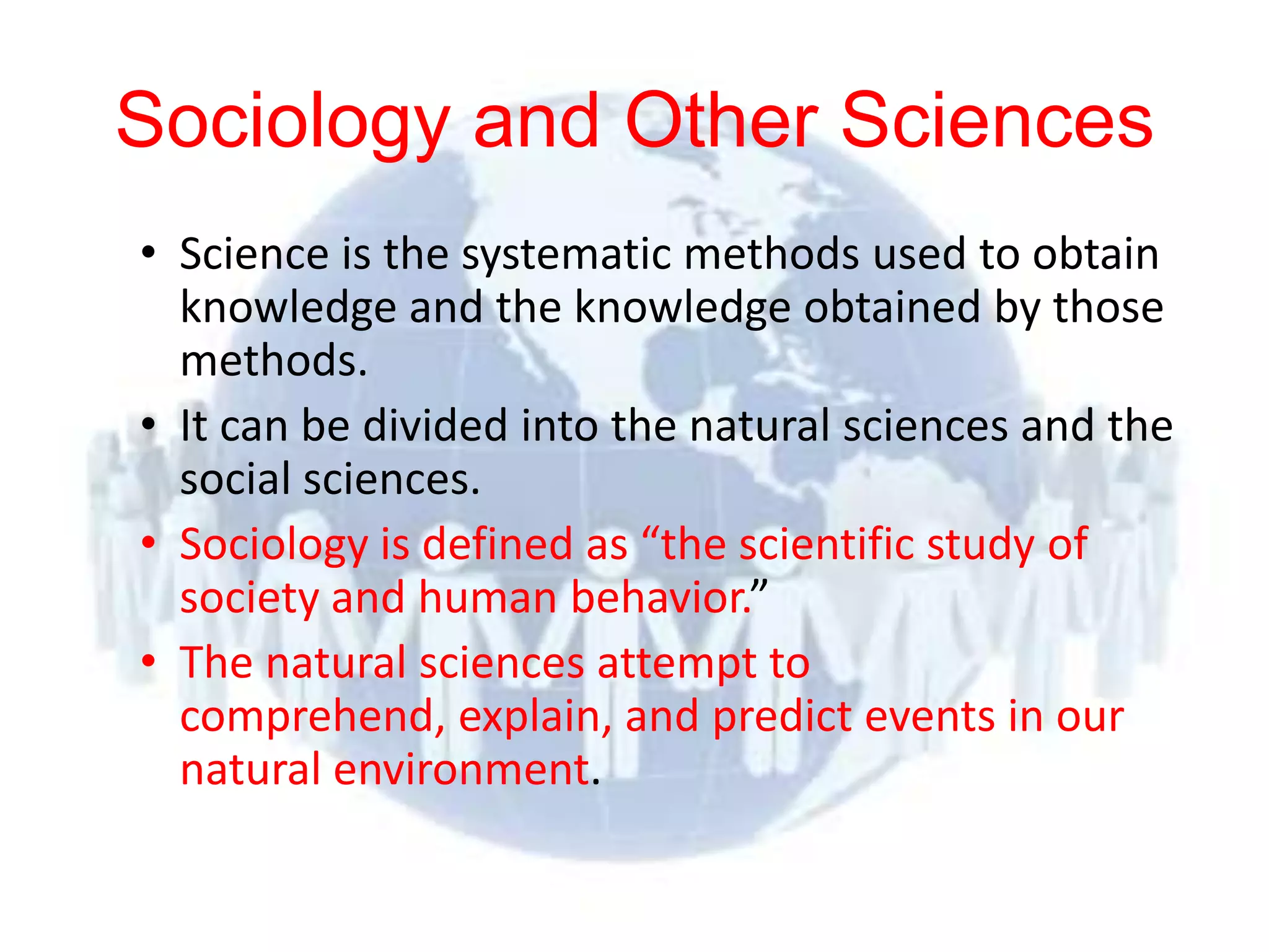 Sociology and Other Sciences
      • Science is the systematic methods used to obtain
        knowledge and the knowledge obtained by those
        methods.
      • It can be divided into the natural sciences and the
        social sciences.
      • Sociology is defined as “the scientific study of
        society and human behavior.”
      • The natural sciences attempt to
        comprehend, explain, and predict events in our
        natural environment.

© 2012 Pearson
Education, Inc. All rights
reserved.
 