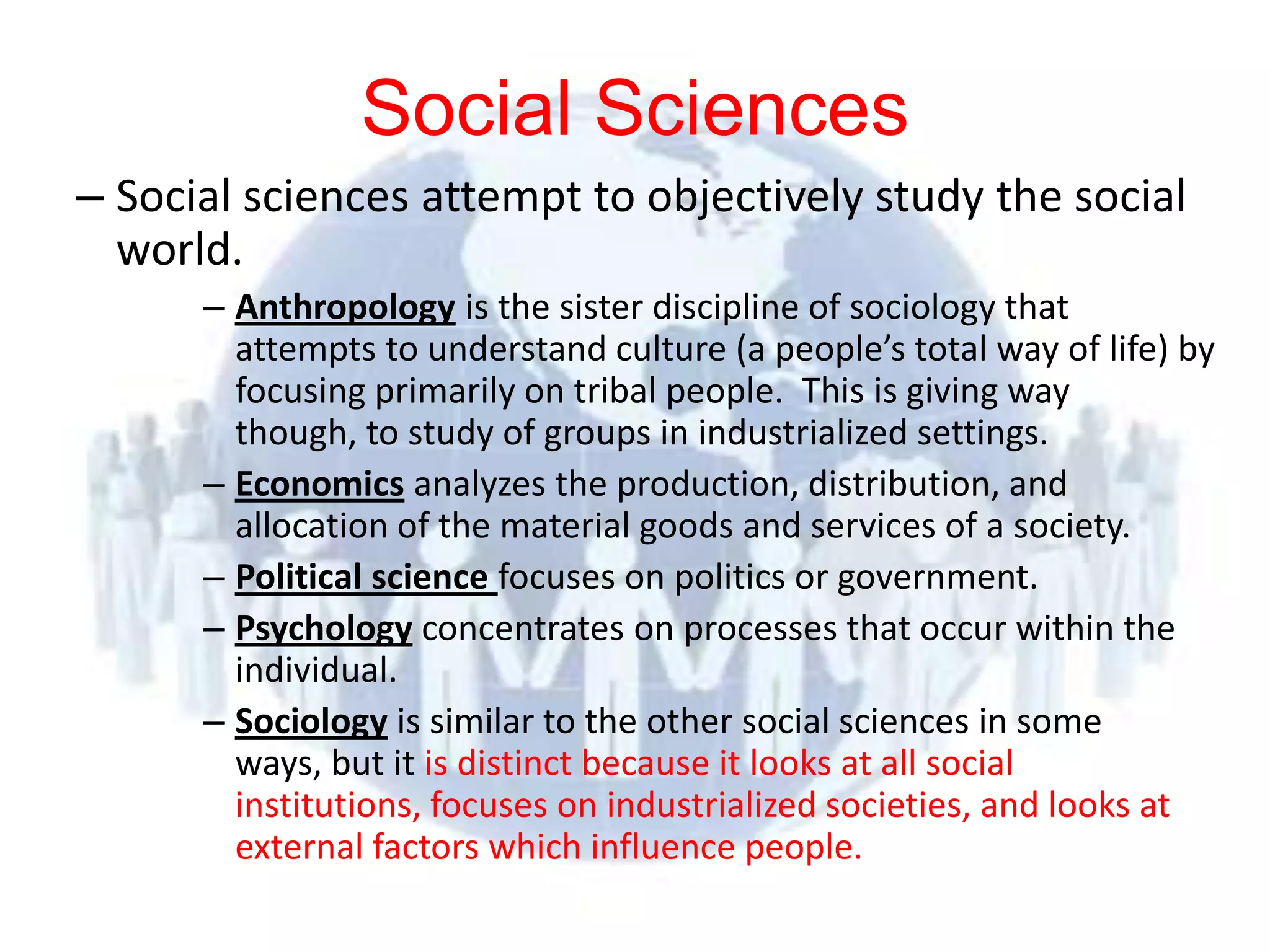 Social Sciences
– Social sciences attempt to objectively study the social
  world.
            – Anthropology is the sister discipline of sociology that
              attempts to understand culture (a people’s total way of life) by
              focusing primarily on tribal people. This is giving way
              though, to study of groups in industrialized settings.
            – Economics analyzes the production, distribution, and
              allocation of the material goods and services of a society.
            – Political science focuses on politics or government.
            – Psychology concentrates on processes that occur within the
              individual.
            – Sociology is similar to the other social sciences in some
              ways, but it is distinct because it looks at all social
              institutions, focuses on industrialized societies, and looks at
              external factors which influence people.
© 2012 Pearson
Education, Inc. All rights
reserved.
 