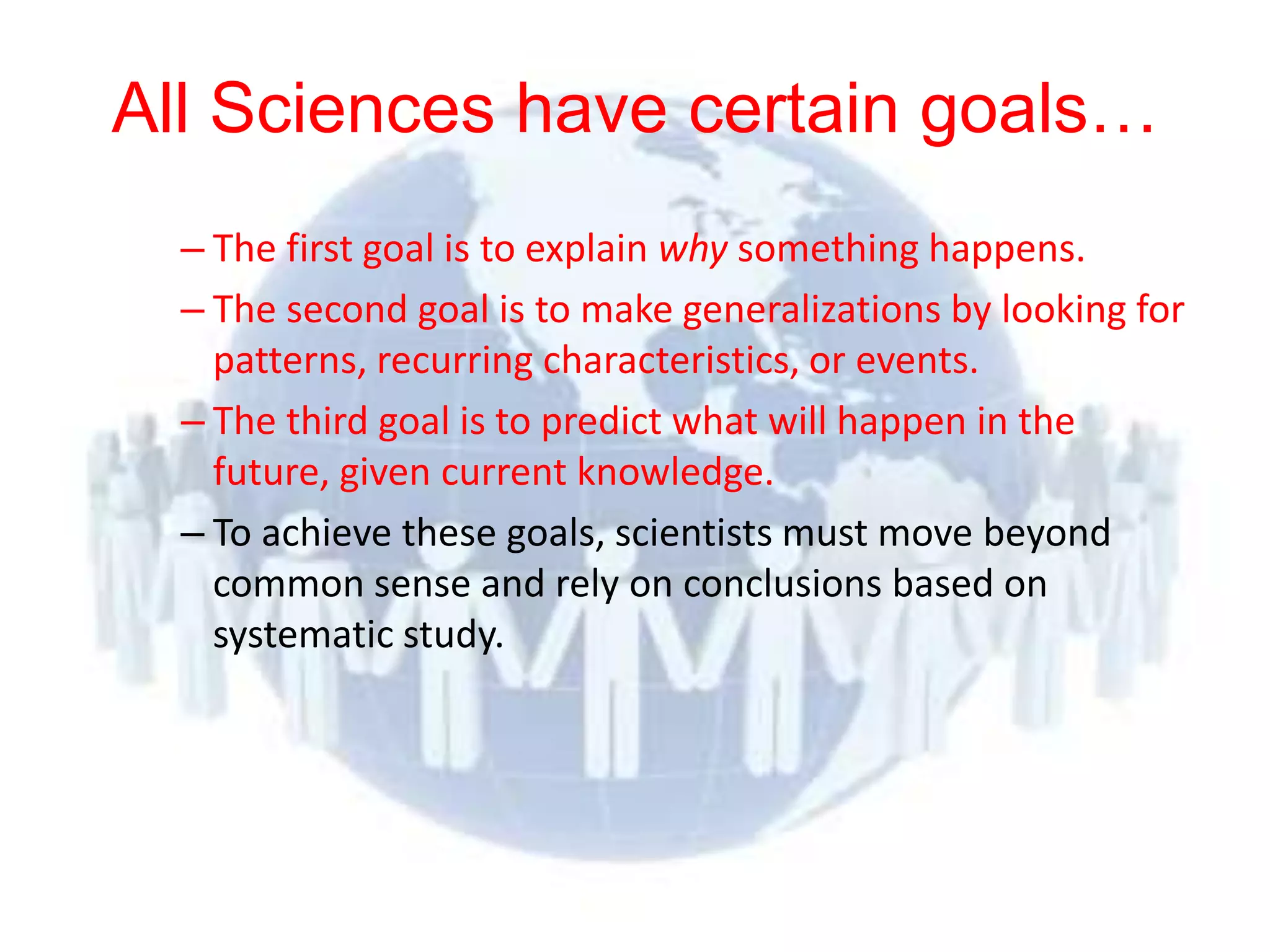 All Sciences have certain goals…
          – The first goal is to explain why something happens.
          – The second goal is to make generalizations by looking for
            patterns, recurring characteristics, or events.
          – The third goal is to predict what will happen in the
            future, given current knowledge.
          – To achieve these goals, scientists must move beyond
            common sense and rely on conclusions based on
            systematic study.




© 2012 Pearson
Education, Inc. All rights
reserved.
 