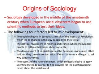 Origins of Sociology
– Sociology developed in the middle of the nineteenth
  century when European social observers began to use
  scientific methods to test their ideas.
– The following four factors led to its development:
           – The social upheaval in Europe as a result of the Industrial Revolution,
             which led to changes in the way people lived their lives;
           – The political revolutions in America and France, which encouraged
             people to rethink their ideas about social life;
           – The development of imperialism—as the Europeans conquered other
             nations, they came in contact with different cultures and began to ask
             why cultures varied;
           – The success of the natural sciences, which created a desire to apply
             scientific methods in order to find answers for the questions being
 © 2012      raised about the social world.
          Pearson
 Education, Inc. All rights
 reserved.
 