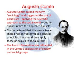 Auguste Comte
– Auguste Comte coined the term
   “sociology” and suggested the use of
   positivism—applying the scientific
   approach to the social world—but he
   did not utilize this approach himself.
– Comte believed that this new science
   should not only discover sociological
   principles, but should then apply
   those principles to social reform.
– The French Revolution was influential
   in the Comte’s exploration of society
   and social groups
© 2012 Pearson
Education, Inc. All rights
reserved.
 