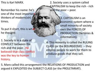 This is Karl MARX.                2. Society uses a system called
                                  CAPITALISM to keep the rich - rich
Remember his name: he’s           and the poor – poor.
one of the most important
thinkers of modern(ish)                    3. CAPITALISM is an
times.                                     economic system where a
                                           small minority of society
To put it short, this is what              own the FORCES OF
he thought:                                PRODUCTION (factories &
                                           information).
1. Society is in a state of
                                4. This minority is called the RULING
CONFLICT between the
                                CLASS (or the BOURGEOSIE) – they
rich and the poor. , He
                                employ people to work for them to
believed that class conflict
                                produce goods that they sell.
was the key to human
history.
5. Marx called this arrangement the RELATIONS OF PRODUCTION and
argued it EXPLOITED the SUBJECT CLASS (or the PROLETARIAT).
 