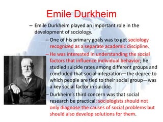 Emile Durkheim
              – Emile Durkheim played an important role in the
                   development of sociology.
                           – One of his primary goals was to get sociology
                             recognized as a separate academic discipline.
                           – He was interested in understanding the social
                             factors that influence individual behavior; he
                             studied suicide rates among different groups and
                             concluded that social integration—the degree to
                             which people are tied to their social group—was
                             a key social factor in suicide.
                           – Durkheim’s third concern was that social
                             research be practical; sociologists should not
                             only diagnose the causes of social problems but
© 2012 Pearson
Education, Inc. All rights
                             should also develop solutions for them.
reserved.
 