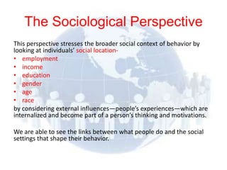 The Sociological Perspective
This perspective stresses the broader social context of behavior by
looking at individuals’ social location-
• employment
• income
• education
• gender
• age
• race
by considering external influences—people’s experiences—which are
internalized and become part of a person’s thinking and motivations.

We are able to see the links between what people do and the social
settings that shape their behavior.

© 2012 Pearson
Education, Inc. All rights
reserved.
 