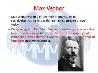 Max Weber
  – Max Weber was one of the most influential of all
    sociologists, raising issues that remain controversial even
    today.
  – Disagreeing with Karl Marx, Weber defined religion as a central
    force in social change (i.e., Protestantism encourages greater
    economic development and was the central factor in the rise of
    capitalism in some countries).




© 2012 Pearson
Education, Inc. All rights
reserved.
 