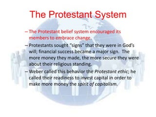 The Protestant System
– The Protestant belief system encouraged its
  members to embrace change.
– Protestants sought “signs” that they were in God’s
  will; financial success became a major sign. The
  more money they made, the more secure they were
  about their religious standing.
– Weber called this behavior the Protestant ethic; he
  called their readiness to invest capital in order to
  make more money the spirit of capitalism.
 