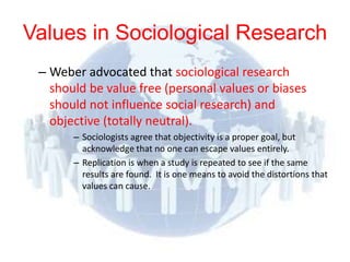 Values in Sociological Research
 – Weber advocated that sociological research
   should be value free (personal values or biases
   should not influence social research) and
   objective (totally neutral).
       – Sociologists agree that objectivity is a proper goal, but
         acknowledge that no one can escape values entirely.
       – Replication is when a study is repeated to see if the same
         results are found. It is one means to avoid the distortions that
         values can cause.
 