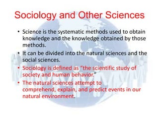 Sociology and Other Sciences
      • Science is the systematic methods used to obtain
        knowledge and the knowledge obtained by those
        methods.
      • It can be divided into the natural sciences and the
        social sciences.
      • Sociology is defined as “the scientific study of
        society and human behavior.”
      • The natural sciences attempt to
        comprehend, explain, and predict events in our
        natural environment.

© 2012 Pearson
Education, Inc. All rights
reserved.
 
