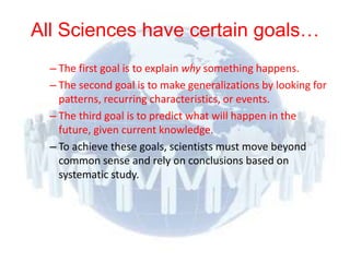 All Sciences have certain goals…
          – The first goal is to explain why something happens.
          – The second goal is to make generalizations by looking for
            patterns, recurring characteristics, or events.
          – The third goal is to predict what will happen in the
            future, given current knowledge.
          – To achieve these goals, scientists must move beyond
            common sense and rely on conclusions based on
            systematic study.




© 2012 Pearson
Education, Inc. All rights
reserved.
 