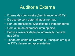 Auditoria Externa
• Exame das demonstrações financeiras (DF’s)
• De acordo com determinadas normas
• Por um profissional Qualificado e Independente
• Com o fim de expressar uma opinião
• Sobre a rozoabilidade da informação contida
  nas DF’s
• Tendo em conta as Normas e Princípios em que
  as DF’s devem ser apresentadas
 