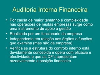 Auditoria Interna Financeira
• Por causa de maior tamanho e complexidade
  nas operações de muitas empresas surge como
  uma instrumento de apoio à gestão
• Realizada por um funcionário da empresa
• Independente em relação aos órgãos e funções
  que examina (mas não da empresa)
• Verifica se a estrutura do controlo interno está
  devidamente concebida e opera com eficácia e
  efectividade e que as DF’s apresentam
  razoavelmente a posição financeira
 