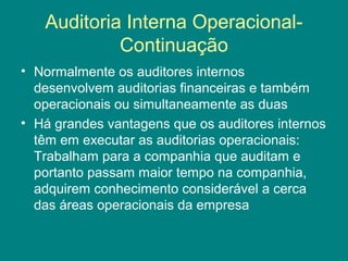 Auditoria Interna Operacional-
            Continuação
• Normalmente os auditores internos
  desenvolvem auditorias financeiras e também
  operacionais ou simultaneamente as duas
• Há grandes vantagens que os auditores internos
  têm em executar as auditorias operacionais:
  Trabalham para a companhia que auditam e
  portanto passam maior tempo na companhia,
  adquirem conhecimento considerável a cerca
  das áreas operacionais da empresa
 
