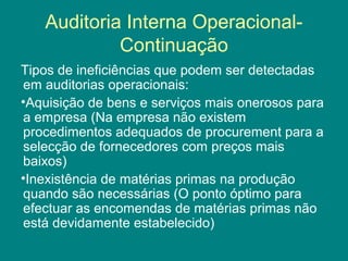Auditoria Interna Operacional-
            Continuação
Tipos de ineficiências que podem ser detectadas
em auditorias operacionais:
•Aquisição de bens e serviços mais onerosos para
a empresa (Na empresa não existem
procedimentos adequados de procurement para a
selecção de fornecedores com preços mais
baixos)
•Inexistência de matérias primas na produção
quando são necessárias (O ponto óptimo para
efectuar as encomendas de matérias primas não
está devidamente estabelecido)
 