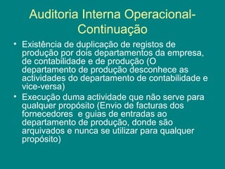 Auditoria Interna Operacional-
            Continuação
• Existência de duplicação de registos de
  produção por dois departamentos da empresa,
  de contabilidade e de produção (O
  departamento de produção desconhece as
  actividades do departamento de contabilidade e
  vice-versa)
• Execução duma actividade que não serve para
  qualquer propósito (Envio de facturas dos
  fornecedores e guias de entradas ao
  departamento de produção, donde são
  arquivados e nunca se utilizar para qualquer
  propósito)
 
