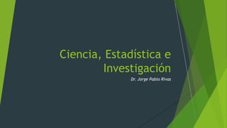 Dr. Jorge Pablo Rivas
Ciencia, Estadística e
Investigación
 