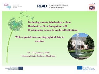 Recognition and Enrichment
of Archival Documents
Technology meets Scholarship, or how
Handwritten Text Recognition will
Revolutionize Access to Archival Collections.
With a special focus on biographical data in
archives
19 – 21 January 2016
Hessian State Archives Marburg
 
