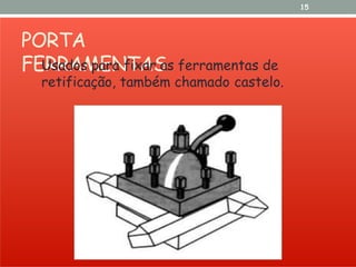PORTA
FERRAMENTAS
15
Usados para fixar as ferramentas de
retificação, também chamado castelo.
 
