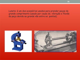 26
Luneta: é um dos acessórios usados para prender peças de
grande comprimento (usado por causa da vibração e flexão
da peça devido ao grande vão entre os pontos).
 