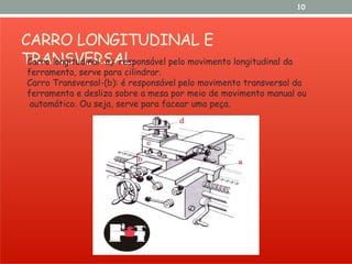 CARRO LONGITUDINAL E
TRANSVERSAL
10
Carro longitudinal- a): responsável pelo movimento longitudinal da
ferramenta, serve para cilindrar.
Carro Transversal-(b): é responsável pelo movimento transversal da
ferramenta e desliza sobre a mesa por meio de movimento manual ou
automático. Ou seja, serve para facear uma peça.
 