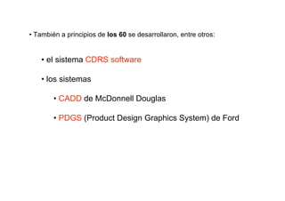 • También a principios de los 60 se desarrollaron, entre otros:


    • el sistema CDRS software

    • los sistemas

        • CADD de McDonnell Douglas

        • PDGS (Product Design Graphics System) de Ford
 