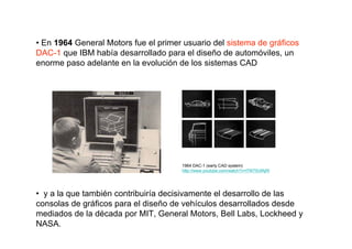 • En 1964 General Motors fue el primer usuario del sistema de gráficos
DAC-1 que IBM había desarrollado para el diseño de automóviles, un
enorme paso adelante en la evolución de los sistemas CAD




                                      1964 DAC-1 (early CAD system)
                                      http://www.youtube.com/watch?v=l7W75UfAjRI




• y a la que también contribuiría decisivamente el desarrollo de las
consolas de gráficos para el diseño de vehículos desarrollados desde
mediados de la década por MIT, General Motors, Bell Labs, Lockheed y
NASA.
 