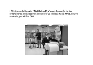 • El inicio de la llamada “Stabilizing Era” en el desarrollo de los
ordenadores, que podemos considerar ya iniciada hacia 1965, estuvo
marcada, por el IBM 360.
 