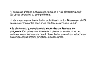 • Pese a sus grandes innovaciones, tenía en el “job control language”
(JCL) que empleaba su peor problema.

• Habría que esperar hasta finales de la década de los 70 para que el JCL
sea remplazado por los asequibles interfaces gráficos de usuario.

• Es el momento que se plantea la necesidad de Standars de
programación, para evitar los costosos procesos de reescritura del
software, provocándose una dura lucha entre las compañías de hardware
para imponer sus propias directrices en este campo.
 
