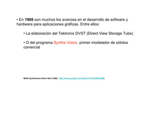 • En 1969 son muchos los avances en el desarrollo de software y
hardware para aplicaciones gráficas. Entre ellos:

   • La elaboración del Tektronix DVST (Direct View Storage Tube)

   • O del programa Syntha Vision, primer modelador de sólidos
   comercial




   MAGI Synthavision Demo Reel (1980) http://www.youtube.com/watch?v=lAYaX6NuI4M&
 