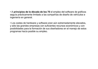• A principios de la década de los 70 el empleo del software de gráficos
seguía prácticamente limitado a las compañías de diseño de vehículos e
ingeniería en general.

• Los costes de hardware y software eran aún extremadamente elevados,
y sólo las grandes empresas con suficientes recursos económicos y con
posibilidades para la formación de sus diseñadores en el manejo de estos
programas hacía posible su empleo.
 