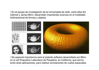 • En el equipo de investigación de la Universidad de Utah, entre ellos Ed
Catmull y James Blinn, desarrollan importantes avances en el modelado
tridimensional de formas y objetos.




• De especial importancia será el potente software desarrollado por Blinn
en el Jet Propulsion Laboratory de Pasadera, en California, que servía,
entre otras aplicaciones, para realizar simulaciones de vuelos espaciales.
 